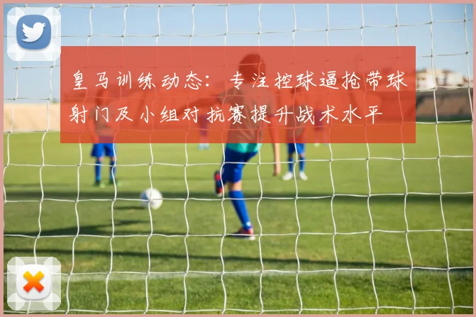 皇马训练动态：专注控球逼抢带球射门及小组对抗赛提升战术水平