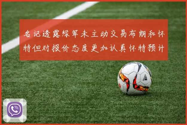 名记透露绿军未主动交易布朗和怀特但对报价态度更加认真怀特预计留队