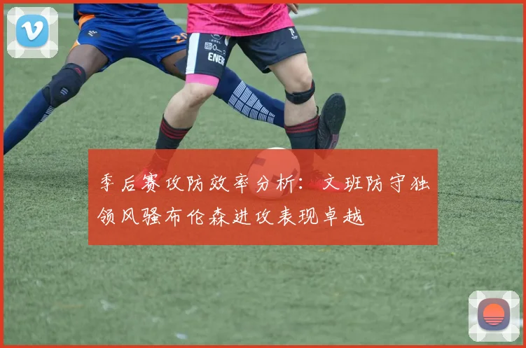 季后赛攻防效率分析：文班防守独领风骚布伦森进攻表现卓越