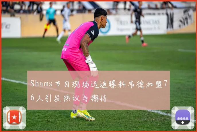 Shams节目现场迅速曝料韦德加盟76人引发热议与期待
