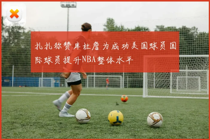 扎扎称赞库杜詹为成功美国球员国际球员提升NBA整体水平