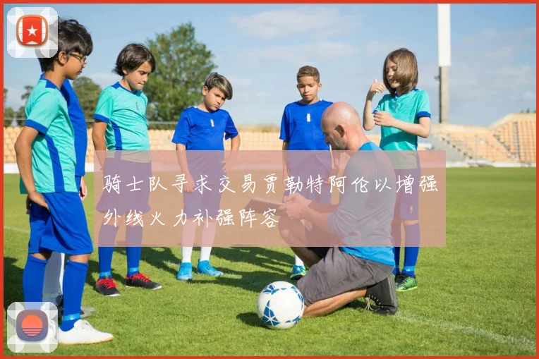 骑士队寻求交易贾勒特阿伦以增强外线火力补强阵容