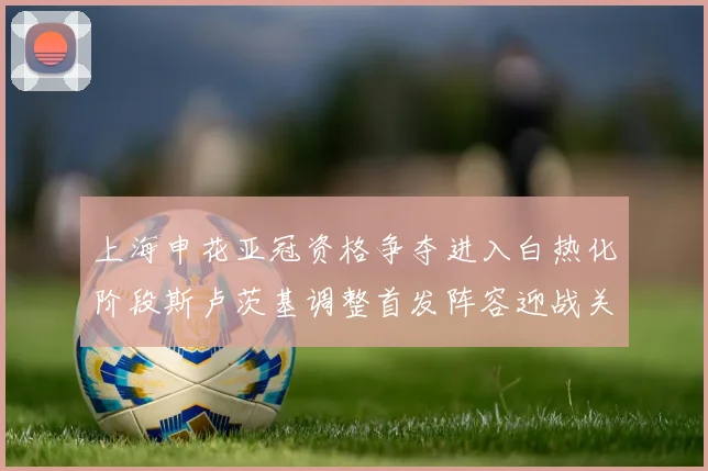 上海申花亚冠资格争夺进入白热化阶段斯卢茨基调整首发阵容迎战关键战役