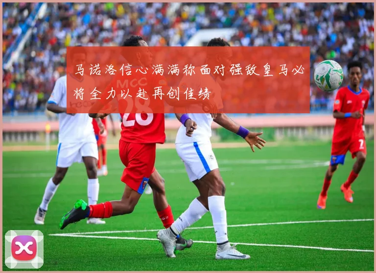 马诺洛信心满满称面对强敌皇马必将全力以赴再创佳绩