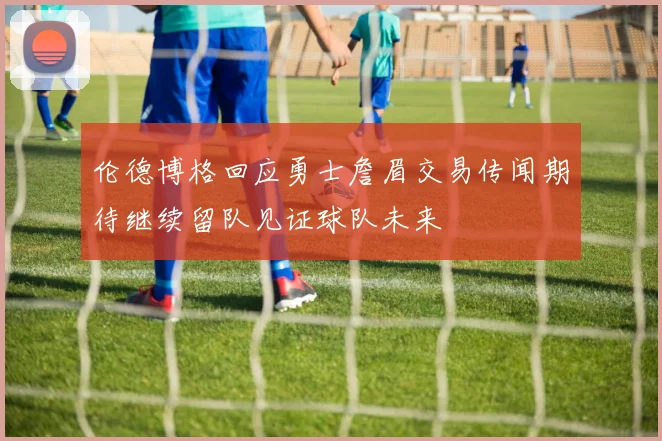 伦德博格回应勇士詹眉交易传闻期待继续留队见证球队未来