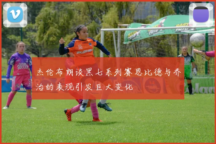 杰伦布朗谈黑七系列赛恩比德与乔治的表现引发巨大变化