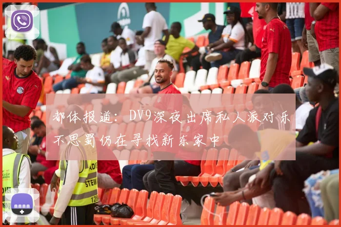 都体报道：DV9深夜出席私人派对乐不思蜀仍在寻找新东家中