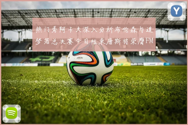热门秀阿卡夫深入分析布伦森与追梦若总决赛今日结束唐斯将荣膺FMVP