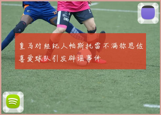 皇马对经纪人帕斯托雷不满称恩佐喜爱球队引发辟谣事件
