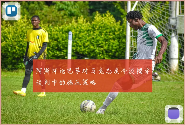 阿斯评论巴萨对马竞态度冷淡揭示谈判中的施压策略