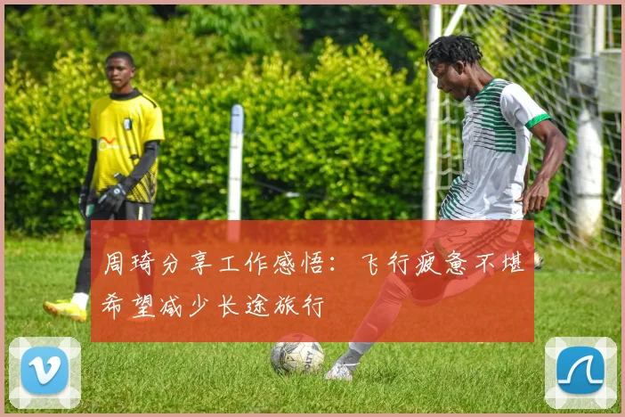周琦分享工作感悟：飞行疲惫不堪希望减少长途旅行