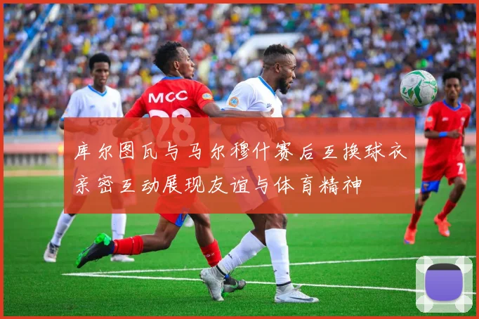 库尔图瓦与马尔穆什赛后互换球衣亲密互动展现友谊与体育精神