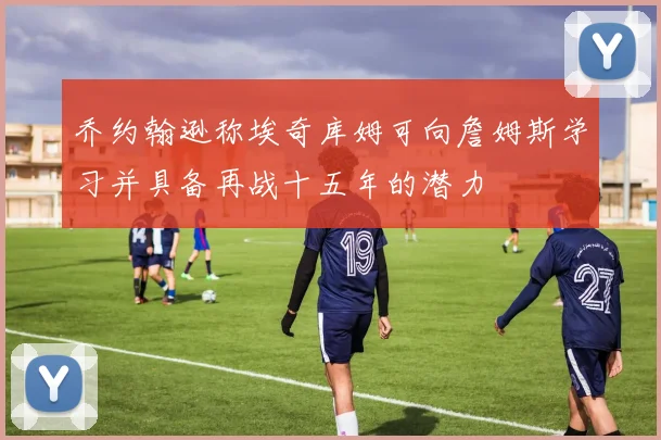 乔约翰逊称埃奇库姆可向詹姆斯学习并具备再战十五年的潜力