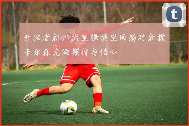 开拓者新帅诺里强调空间感对新援卡尔森充满期待与信心