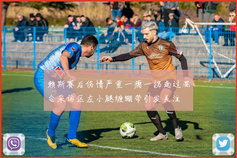 赖斯赛后伤情严重一瘸一拐走过混合采访区左小腿缠绷带引发关注