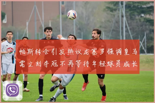 帕斯转会引发热议龙塞罗强调皇马需立刻夺冠不再等待年轻球员成长