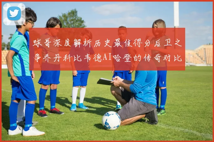 球哥深度解析历史最佳得分后卫之争乔丹科比韦德AI哈登的传奇对比