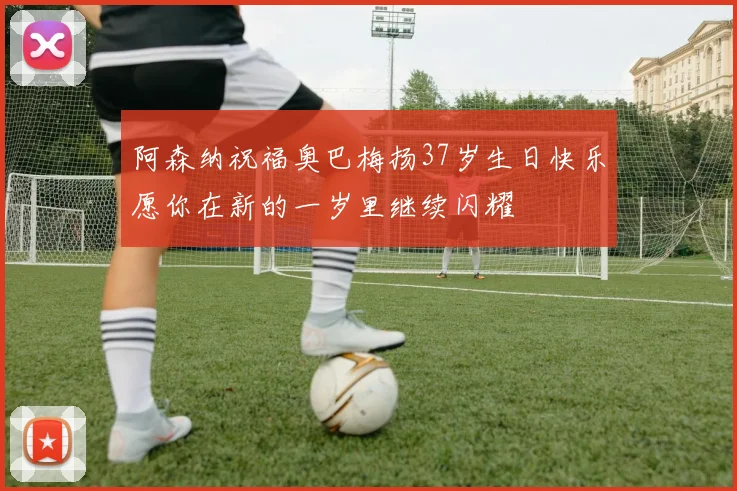 阿森纳祝福奥巴梅扬37岁生日快乐愿你在新的一岁里继续闪耀