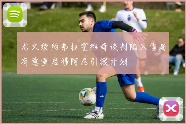 尤文续约弗拉霍维奇谈判陷入僵局有意重启穆阿尼引援计划